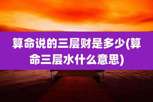 算命说的三层财是多少(算命三层水什么意思)