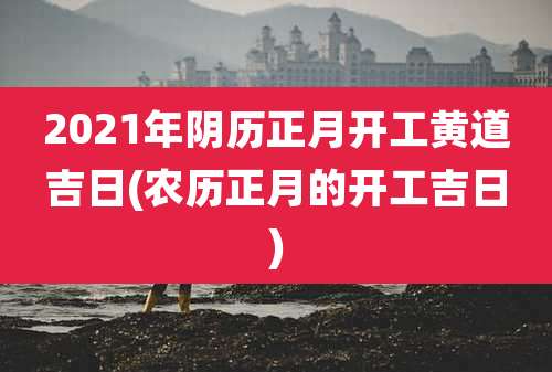 2021年阴历正月开工黄道吉日(农历正月的开工吉日)