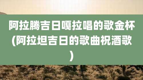 阿拉腾吉日嘎拉唱的歌金杯(阿拉坦吉日的歌曲祝酒歌)