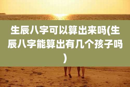生辰八字可以算出来吗(生辰八字能算出有几个孩子吗)