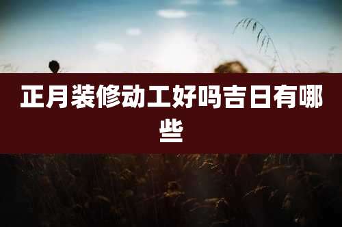 正月装修动工好吗吉日有哪些