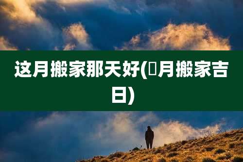 这月搬家那天好(夲月搬家吉日)