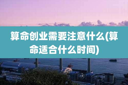 算命创业需要注意什么(算命适合什么时间)