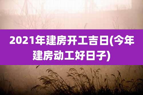 2021年建房开工吉日(今年建房动工好日子)