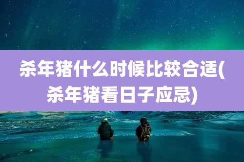 杀年猪什么时候比较合适(杀年猪看日子应忌)