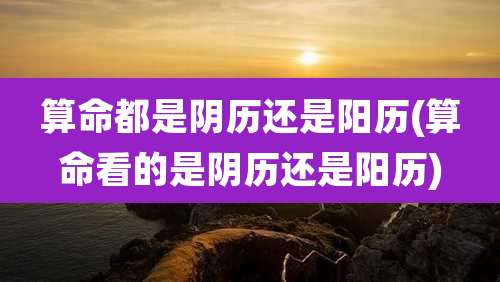 算命都是阴历还是阳历(算命看的是阴历还是阳历)