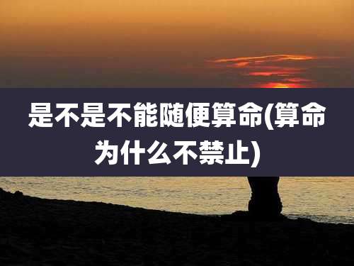 是不是不能随便算命(算命为什么不禁止)