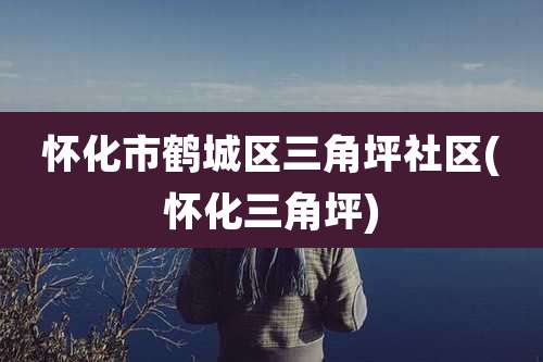 怀化市鹤城区三角坪社区(怀化三角坪)