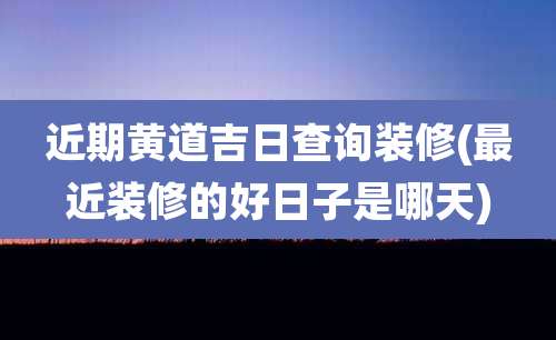 近期黄道吉日查询装修(最近装修的好日子是哪天)