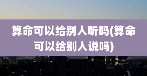 算命可以给别人听吗(算命可以给别人说吗)