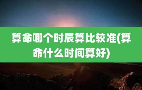 算命哪个时辰算比较准(算命什么时间算好)