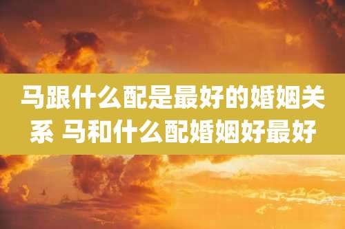 马跟什么配是最好的婚姻关系 马和什么配婚姻好最好