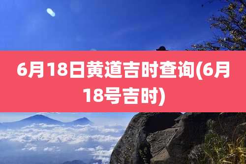 6月18日黄道吉时查询(6月18号吉时)