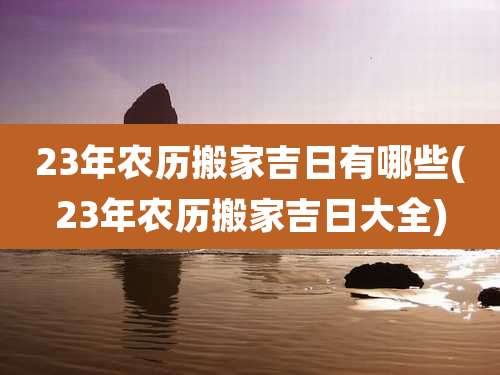 23年农历搬家吉日有哪些(23年农历搬家吉日大全)