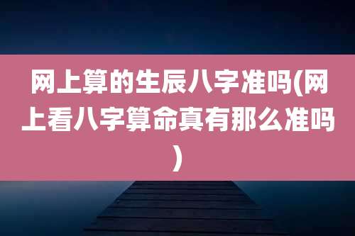 网上算的生辰八字准吗(网上看八字算命真有那么准吗)