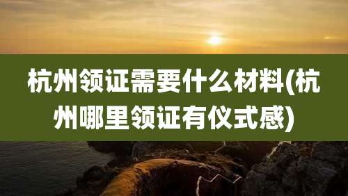 杭州领证需要什么材料(杭州哪里领证有仪式感)