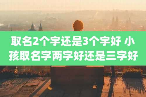 取名2个字还是3个字好 小孩取名字两字好还是三字好
