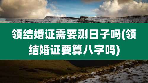 领结婚证需要测日子吗(领结婚证要算八字吗)