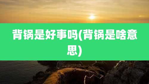 背锅是好事吗(背锅是啥意思)