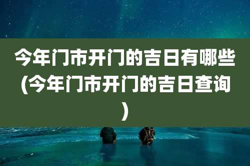 今年门市开门的吉日有哪些(今年门市开门的吉日查询)