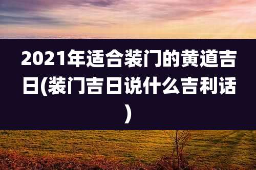 2021年适合装门的黄道吉日(装门吉日说什么吉利话)