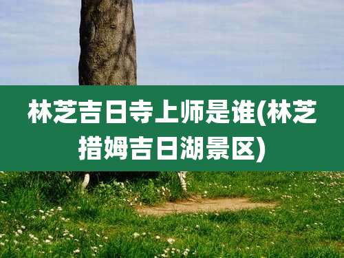 林芝吉日寺上师是谁(林芝措姆吉日湖景区)