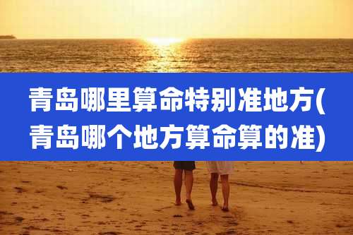 青岛哪里算命特别准地方(青岛哪个地方算命算的准)
