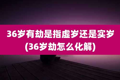 36岁有劫是指虚岁还是实岁(36岁劫怎么化解)