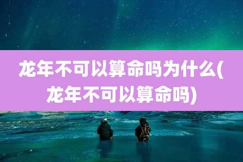 龙年不可以算命吗为什么(龙年不可以算命吗)