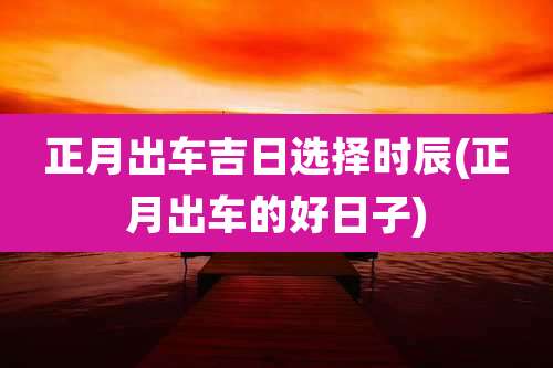 正月出车吉日选择时辰(正月出车的好日子)