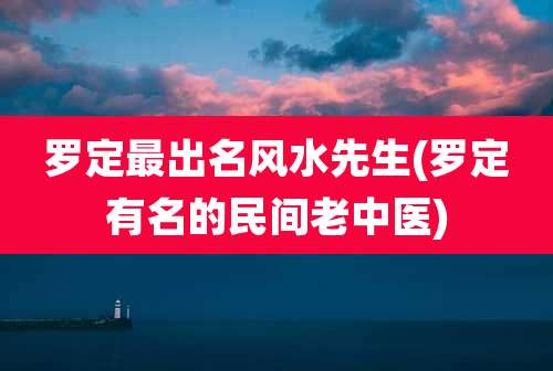 罗定最出名风水先生(罗定有名的民间老中医)