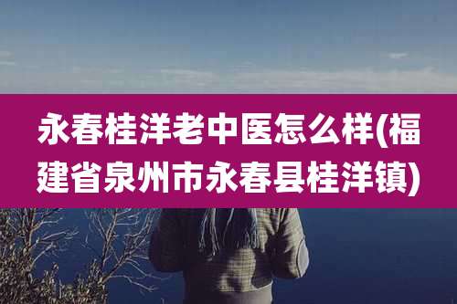 永春桂洋老中医怎么样(福建省泉州市永春县桂洋镇)