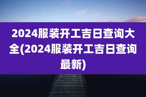2024服装开工吉日查询大全(2024服装开工吉日查询最新)