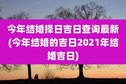 今年结婚择日吉日查询最新(今年结婚的吉日2021年结婚吉日)