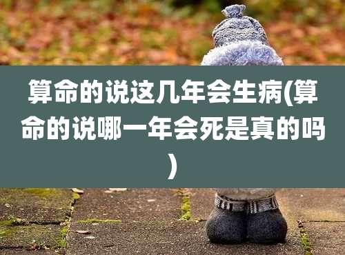 算命的说这几年会生病(算命的说哪一年会死是真的吗)