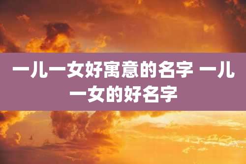 一儿一女好寓意的名字 一儿一女的好名字