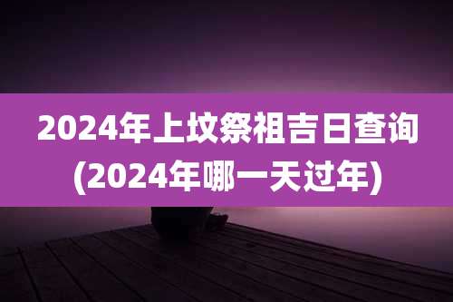 2024年上坟祭祖吉日查询(2024年哪一天过年)