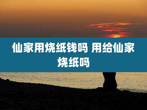 仙家用烧纸钱吗 用给仙家烧纸吗
