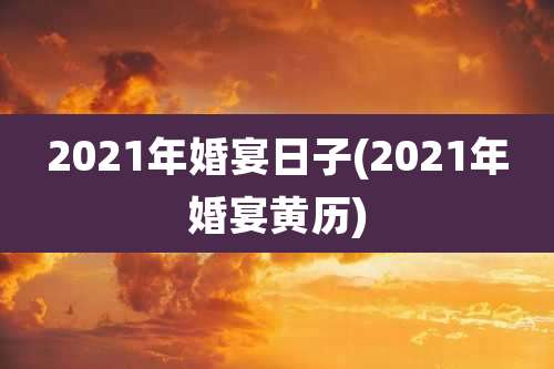 2021年婚宴日子(2021年婚宴黄历)