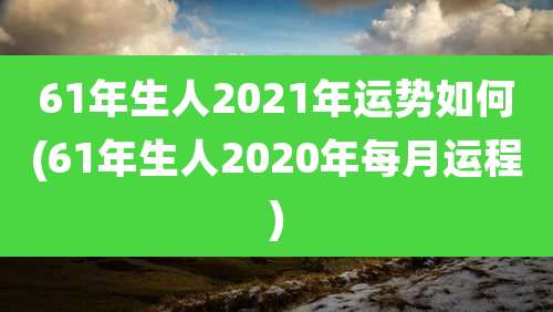 61年生人2021年运势如何(61年生人2020年每月运程)