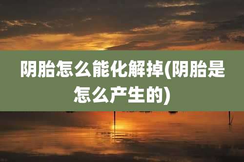 阴胎怎么能化解掉(阴胎是怎么产生的)