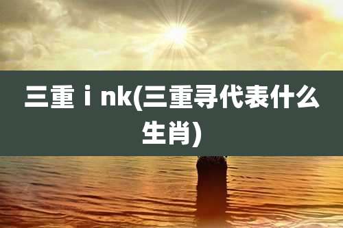 三重ⅰnk(三重寻代表什么生肖)