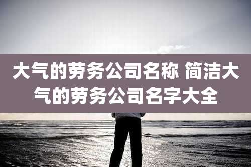 大气的劳务公司名称 简洁大气的劳务公司名字大全