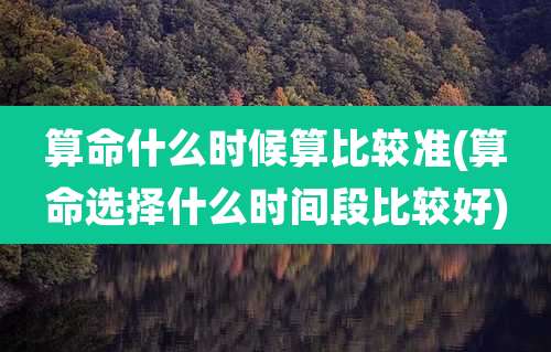 算命什么时候算比较准(算命选择什么时间段比较好)
