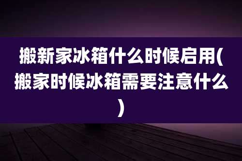 搬新家冰箱什么时候启用(搬家时候冰箱需要注意什么)