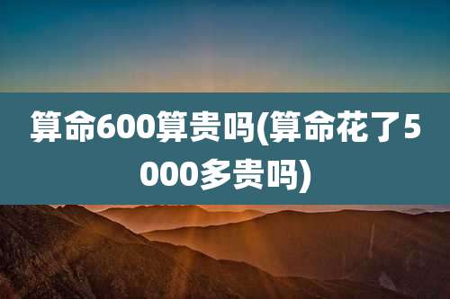 算命600算贵吗(算命花了5000多贵吗)
