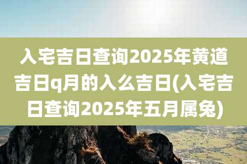 入宅吉日查询2025年黄道吉日q月的入么吉日(入宅吉日查询2025年五月属兔)