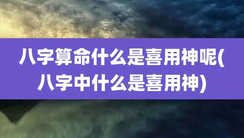 八字算命什么是喜用神呢(八字中什么是喜用神)