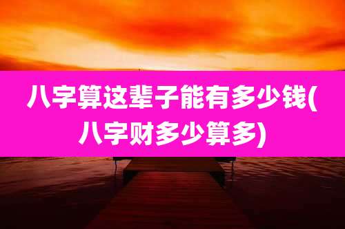 八字算这辈子能有多少钱(八字财多少算多)