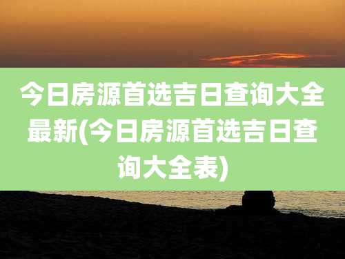 今日房源首选吉日查询大全最新(今日房源首选吉日查询大全表)